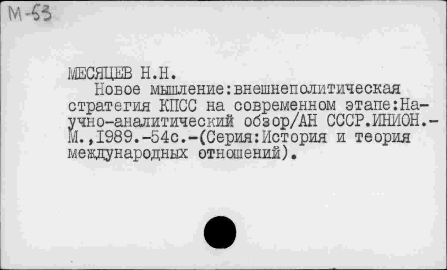 ﻿МЕСЯЦЕВ Н.Н.
Новое мышление:внешнеполитическая стратегия КПСС на современном этапеНаучно-аналитический обзор/АН СССР.ИНИОН. М.,1989.-54с.-(Серия:История и теория международных отношений).